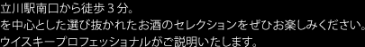立川駅南口から徒歩3分。
を中心とした選び抜かれたお酒のセレクションをぜひお楽しみください。
ウイスキープロフェッショナルがご説明いたします。
