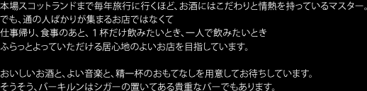 本場スコットランドまで毎年旅行に行くほど、お酒にはこだわりと情熱を持っているマスター。
でも、通の人ばかりが集まるお店ではなくて仕事帰り、食事のあと、1杯だけ飲みたいとき、一人で飲みたいとき
ふらっとよっていただける居心地のよいお店を目指しています。おいしいお酒と、よい音楽と、精一杯のおもてなしを用意してお待ちしています。
そうそう、バーキルンはシガーの置いてある貴重なバーでもあります。