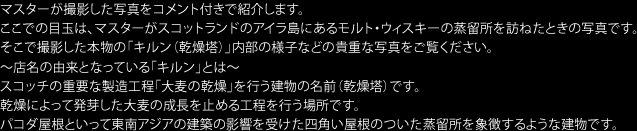 マスターが撮影した写真をコメント付きで紹介します。ここでの目玉は、マスターがスコットランドのアイラ島にあるモルト・ウィスキーの蒸留所を訪ねたときの写真です。そこで撮影した本物の「キルン（乾燥塔）」内部の様子などの貴重な写真をご覧ください。　店名の由来となっている「キルン」とは　スコッチの重要な製造工程「大麦の乾燥」を行う建物の名前（乾燥塔）です。乾燥によって発芽した大麦の成長を止める工程を行う場所です。パコダ屋根といって東南アジアの建築の影響を受けた四角い屋根のついた蒸留所を象徴するような建物です。