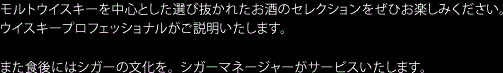 モルトウイスキーを中心とした選び抜かれたお酒のセレクションをぜひお楽しみください。ウイスキープロフェッショナルがご説明いたします。もちろん旬のフルーツを使ったも楽しめます。 また食後にはシガーの文化を。シガーマネージャーがサービスいたします。